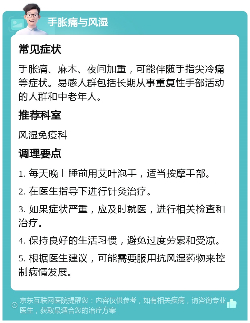 手胀痛与风湿 常见症状 手胀痛、麻木、夜间加重，可能伴随手指尖冷痛等症状。易感人群包括长期从事重复性手部活动的人群和中老年人。 推荐科室 风湿免疫科 调理要点 1. 每天晚上睡前用艾叶泡手，适当按摩手部。 2. 在医生指导下进行针灸治疗。 3. 如果症状严重，应及时就医，进行相关检查和治疗。 4. 保持良好的生活习惯，避免过度劳累和受凉。 5. 根据医生建议，可能需要服用抗风湿药物来控制病情发展。