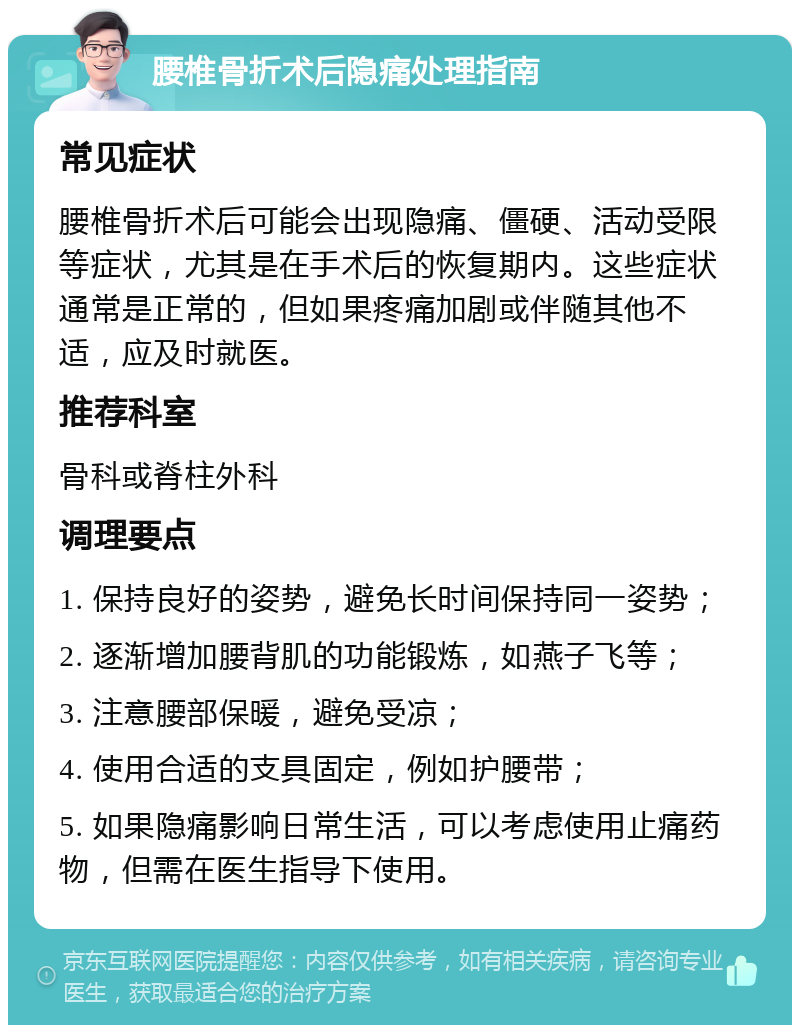 腰椎骨折术后隐痛处理指南 常见症状 腰椎骨折术后可能会出现隐痛、僵硬、活动受限等症状，尤其是在手术后的恢复期内。这些症状通常是正常的，但如果疼痛加剧或伴随其他不适，应及时就医。 推荐科室 骨科或脊柱外科 调理要点 1. 保持良好的姿势，避免长时间保持同一姿势； 2. 逐渐增加腰背肌的功能锻炼，如燕子飞等； 3. 注意腰部保暖，避免受凉； 4. 使用合适的支具固定，例如护腰带； 5. 如果隐痛影响日常生活，可以考虑使用止痛药物，但需在医生指导下使用。