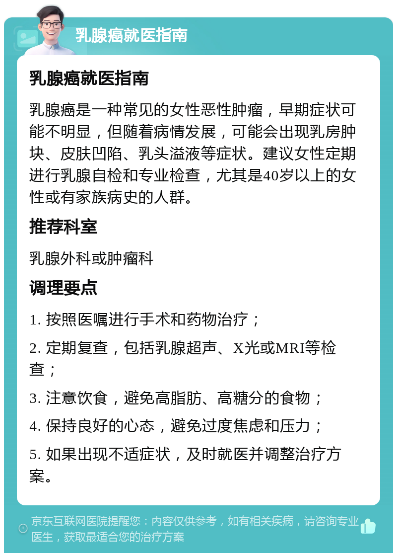 乳腺癌就医指南 乳腺癌就医指南 乳腺癌是一种常见的女性恶性肿瘤，早期症状可能不明显，但随着病情发展，可能会出现乳房肿块、皮肤凹陷、乳头溢液等症状。建议女性定期进行乳腺自检和专业检查，尤其是40岁以上的女性或有家族病史的人群。 推荐科室 乳腺外科或肿瘤科 调理要点 1. 按照医嘱进行手术和药物治疗； 2. 定期复查，包括乳腺超声、X光或MRI等检查； 3. 注意饮食，避免高脂肪、高糖分的食物； 4. 保持良好的心态，避免过度焦虑和压力； 5. 如果出现不适症状，及时就医并调整治疗方案。