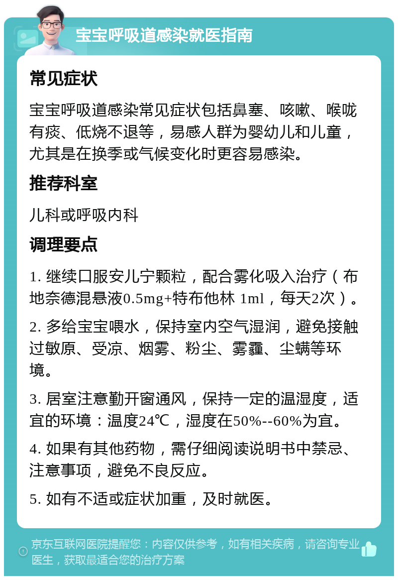 宝宝呼吸道感染就医指南 常见症状 宝宝呼吸道感染常见症状包括鼻塞、咳嗽、喉咙有痰、低烧不退等，易感人群为婴幼儿和儿童，尤其是在换季或气候变化时更容易感染。 推荐科室 儿科或呼吸内科 调理要点 1. 继续口服安儿宁颗粒，配合雾化吸入治疗（布地奈德混悬液0.5mg+特布他林 1ml，每天2次）。 2. 多给宝宝喂水，保持室内空气湿润，避免接触过敏原、受凉、烟雾、粉尘、雾霾、尘螨等环境。 3. 居室注意勤开窗通风，保持一定的温湿度，适宜的环境：温度24℃，湿度在50%--60%为宜。 4. 如果有其他药物，需仔细阅读说明书中禁忌、注意事项，避免不良反应。 5. 如有不适或症状加重，及时就医。