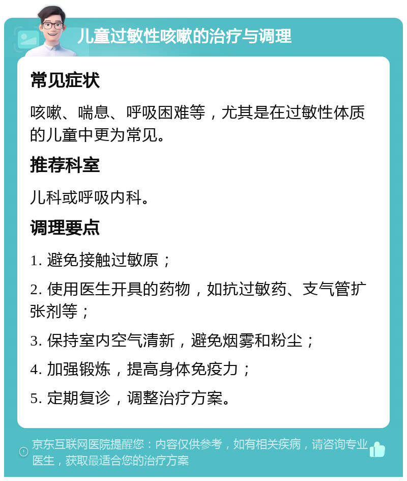 儿童过敏性咳嗽的治疗与调理 常见症状 咳嗽、喘息、呼吸困难等，尤其是在过敏性体质的儿童中更为常见。 推荐科室 儿科或呼吸内科。 调理要点 1. 避免接触过敏原； 2. 使用医生开具的药物，如抗过敏药、支气管扩张剂等； 3. 保持室内空气清新，避免烟雾和粉尘； 4. 加强锻炼，提高身体免疫力； 5. 定期复诊，调整治疗方案。