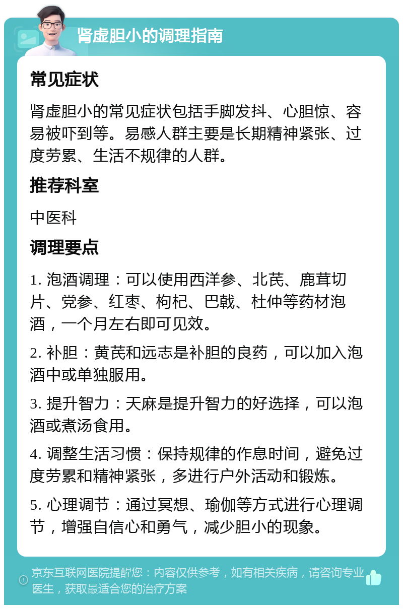 肾虚胆小的调理指南 常见症状 肾虚胆小的常见症状包括手脚发抖、心胆惊、容易被吓到等。易感人群主要是长期精神紧张、过度劳累、生活不规律的人群。 推荐科室 中医科 调理要点 1. 泡酒调理：可以使用西洋参、北芪、鹿茸切片、党参、红枣、枸杞、巴戟、杜仲等药材泡酒，一个月左右即可见效。 2. 补胆：黄芪和远志是补胆的良药，可以加入泡酒中或单独服用。 3. 提升智力：天麻是提升智力的好选择，可以泡酒或煮汤食用。 4. 调整生活习惯：保持规律的作息时间，避免过度劳累和精神紧张，多进行户外活动和锻炼。 5. 心理调节：通过冥想、瑜伽等方式进行心理调节，增强自信心和勇气，减少胆小的现象。