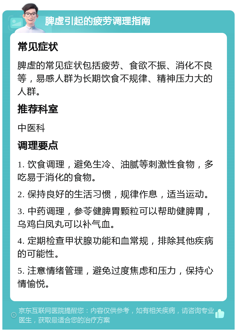 脾虚引起的疲劳调理指南 常见症状 脾虚的常见症状包括疲劳、食欲不振、消化不良等，易感人群为长期饮食不规律、精神压力大的人群。 推荐科室 中医科 调理要点 1. 饮食调理，避免生冷、油腻等刺激性食物，多吃易于消化的食物。 2. 保持良好的生活习惯，规律作息，适当运动。 3. 中药调理，参苓健脾胃颗粒可以帮助健脾胃，乌鸡白凤丸可以补气血。 4. 定期检查甲状腺功能和血常规，排除其他疾病的可能性。 5. 注意情绪管理，避免过度焦虑和压力，保持心情愉悦。