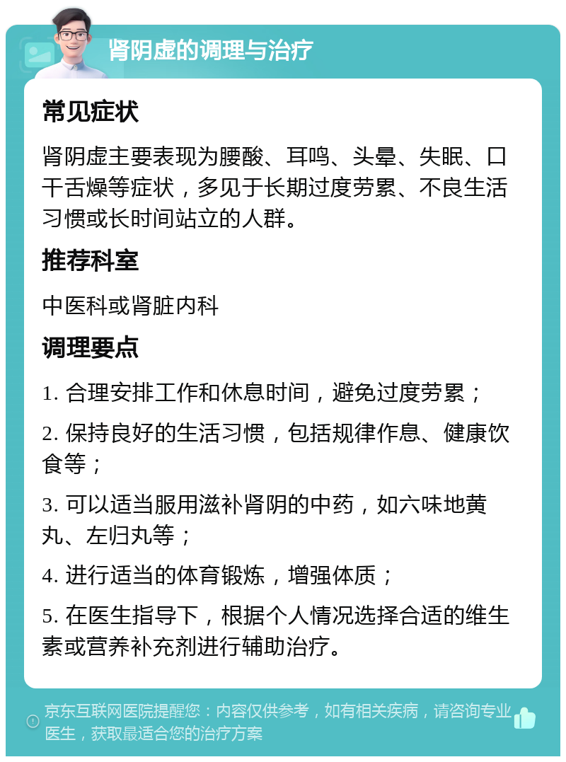 肾阴虚的调理与治疗 常见症状 肾阴虚主要表现为腰酸、耳鸣、头晕、失眠、口干舌燥等症状，多见于长期过度劳累、不良生活习惯或长时间站立的人群。 推荐科室 中医科或肾脏内科 调理要点 1. 合理安排工作和休息时间，避免过度劳累； 2. 保持良好的生活习惯，包括规律作息、健康饮食等； 3. 可以适当服用滋补肾阴的中药，如六味地黄丸、左归丸等； 4. 进行适当的体育锻炼，增强体质； 5. 在医生指导下，根据个人情况选择合适的维生素或营养补充剂进行辅助治疗。