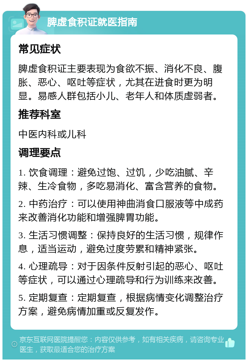 脾虚食积证就医指南 常见症状 脾虚食积证主要表现为食欲不振、消化不良、腹胀、恶心、呕吐等症状，尤其在进食时更为明显。易感人群包括小儿、老年人和体质虚弱者。 推荐科室 中医内科或儿科 调理要点 1. 饮食调理：避免过饱、过饥，少吃油腻、辛辣、生冷食物，多吃易消化、富含营养的食物。 2. 中药治疗：可以使用神曲消食口服液等中成药来改善消化功能和增强脾胃功能。 3. 生活习惯调整：保持良好的生活习惯，规律作息，适当运动，避免过度劳累和精神紧张。 4. 心理疏导：对于因条件反射引起的恶心、呕吐等症状，可以通过心理疏导和行为训练来改善。 5. 定期复查：定期复查，根据病情变化调整治疗方案，避免病情加重或反复发作。