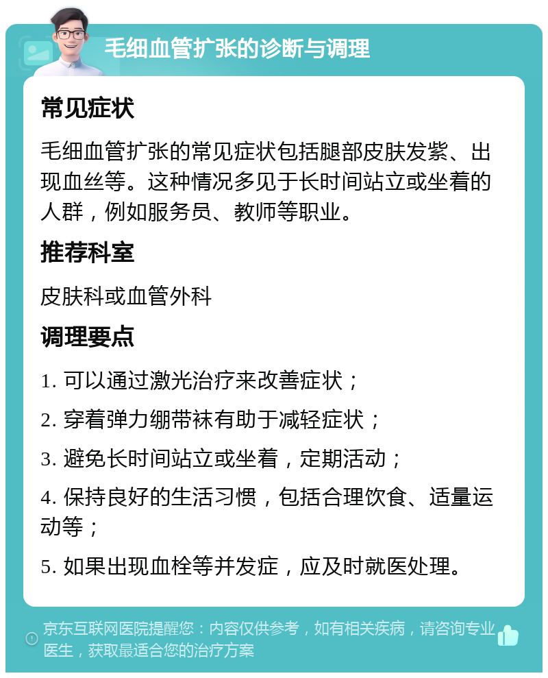 毛细血管扩张的诊断与调理 常见症状 毛细血管扩张的常见症状包括腿部皮肤发紫、出现血丝等。这种情况多见于长时间站立或坐着的人群，例如服务员、教师等职业。 推荐科室 皮肤科或血管外科 调理要点 1. 可以通过激光治疗来改善症状； 2. 穿着弹力绷带袜有助于减轻症状； 3. 避免长时间站立或坐着，定期活动； 4. 保持良好的生活习惯，包括合理饮食、适量运动等； 5. 如果出现血栓等并发症，应及时就医处理。