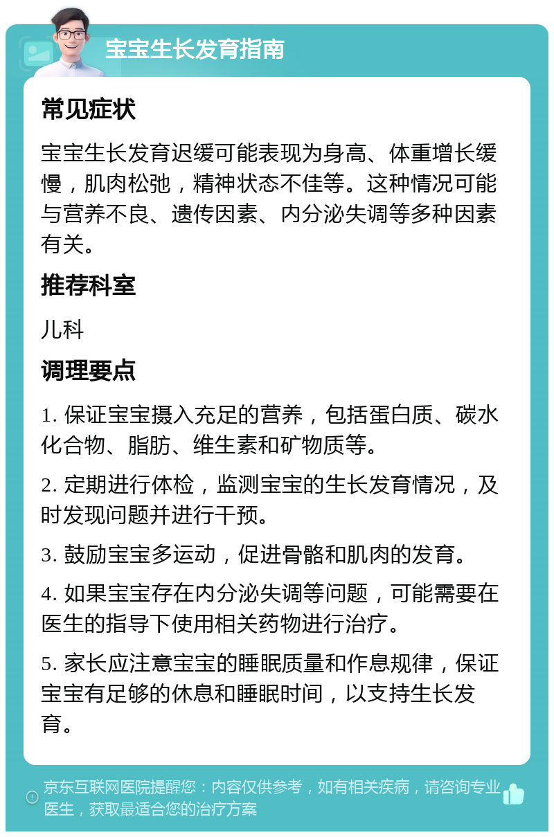 宝宝生长发育指南 常见症状 宝宝生长发育迟缓可能表现为身高、体重增长缓慢，肌肉松弛，精神状态不佳等。这种情况可能与营养不良、遗传因素、内分泌失调等多种因素有关。 推荐科室 儿科 调理要点 1. 保证宝宝摄入充足的营养，包括蛋白质、碳水化合物、脂肪、维生素和矿物质等。 2. 定期进行体检，监测宝宝的生长发育情况，及时发现问题并进行干预。 3. 鼓励宝宝多运动，促进骨骼和肌肉的发育。 4. 如果宝宝存在内分泌失调等问题，可能需要在医生的指导下使用相关药物进行治疗。 5. 家长应注意宝宝的睡眠质量和作息规律，保证宝宝有足够的休息和睡眠时间，以支持生长发育。