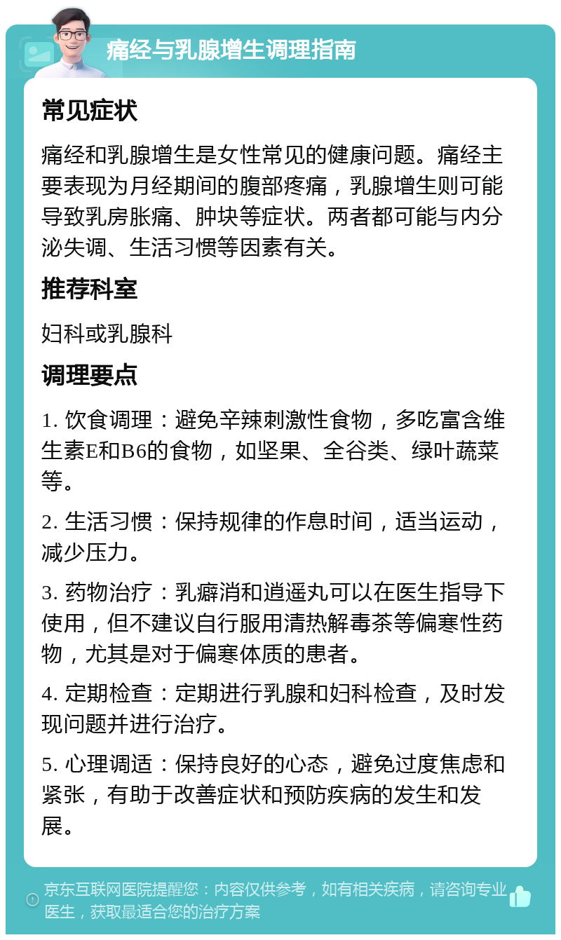 痛经与乳腺增生调理指南 常见症状 痛经和乳腺增生是女性常见的健康问题。痛经主要表现为月经期间的腹部疼痛，乳腺增生则可能导致乳房胀痛、肿块等症状。两者都可能与内分泌失调、生活习惯等因素有关。 推荐科室 妇科或乳腺科 调理要点 1. 饮食调理：避免辛辣刺激性食物，多吃富含维生素E和B6的食物，如坚果、全谷类、绿叶蔬菜等。 2. 生活习惯：保持规律的作息时间，适当运动，减少压力。 3. 药物治疗：乳癖消和逍遥丸可以在医生指导下使用，但不建议自行服用清热解毒茶等偏寒性药物，尤其是对于偏寒体质的患者。 4. 定期检查：定期进行乳腺和妇科检查，及时发现问题并进行治疗。 5. 心理调适：保持良好的心态，避免过度焦虑和紧张，有助于改善症状和预防疾病的发生和发展。