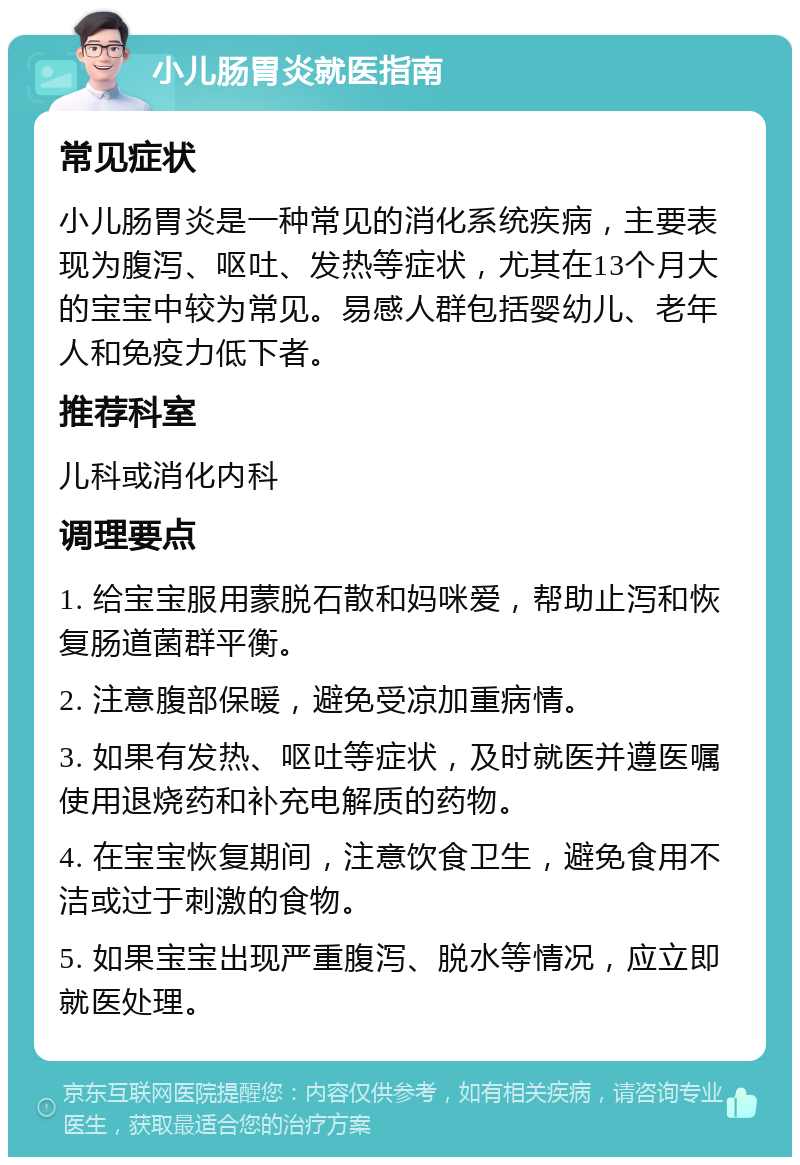 小儿肠胃炎就医指南 常见症状 小儿肠胃炎是一种常见的消化系统疾病，主要表现为腹泻、呕吐、发热等症状，尤其在13个月大的宝宝中较为常见。易感人群包括婴幼儿、老年人和免疫力低下者。 推荐科室 儿科或消化内科 调理要点 1. 给宝宝服用蒙脱石散和妈咪爱，帮助止泻和恢复肠道菌群平衡。 2. 注意腹部保暖，避免受凉加重病情。 3. 如果有发热、呕吐等症状，及时就医并遵医嘱使用退烧药和补充电解质的药物。 4. 在宝宝恢复期间，注意饮食卫生，避免食用不洁或过于刺激的食物。 5. 如果宝宝出现严重腹泻、脱水等情况，应立即就医处理。