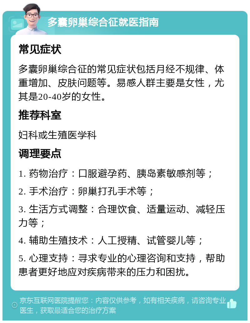 多囊卵巢综合征就医指南 常见症状 多囊卵巢综合征的常见症状包括月经不规律、体重增加、皮肤问题等。易感人群主要是女性，尤其是20-40岁的女性。 推荐科室 妇科或生殖医学科 调理要点 1. 药物治疗：口服避孕药、胰岛素敏感剂等； 2. 手术治疗：卵巢打孔手术等； 3. 生活方式调整：合理饮食、适量运动、减轻压力等； 4. 辅助生殖技术：人工授精、试管婴儿等； 5. 心理支持：寻求专业的心理咨询和支持，帮助患者更好地应对疾病带来的压力和困扰。