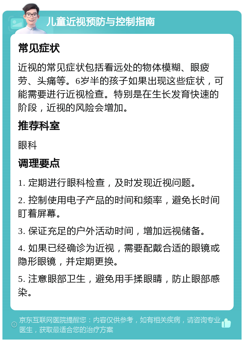 儿童近视预防与控制指南 常见症状 近视的常见症状包括看远处的物体模糊、眼疲劳、头痛等。6岁半的孩子如果出现这些症状，可能需要进行近视检查。特别是在生长发育快速的阶段，近视的风险会增加。 推荐科室 眼科 调理要点 1. 定期进行眼科检查，及时发现近视问题。 2. 控制使用电子产品的时间和频率，避免长时间盯着屏幕。 3. 保证充足的户外活动时间，增加远视储备。 4. 如果已经确诊为近视，需要配戴合适的眼镜或隐形眼镜，并定期更换。 5. 注意眼部卫生，避免用手揉眼睛，防止眼部感染。