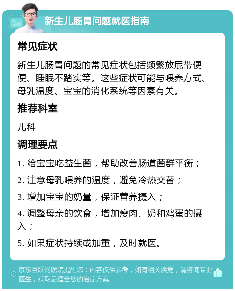 新生儿肠胃问题就医指南 常见症状 新生儿肠胃问题的常见症状包括频繁放屁带便便、睡眠不踏实等。这些症状可能与喂养方式、母乳温度、宝宝的消化系统等因素有关。 推荐科室 儿科 调理要点 1. 给宝宝吃益生菌，帮助改善肠道菌群平衡； 2. 注意母乳喂养的温度，避免冷热交替； 3. 增加宝宝的奶量，保证营养摄入； 4. 调整母亲的饮食，增加瘦肉、奶和鸡蛋的摄入； 5. 如果症状持续或加重，及时就医。