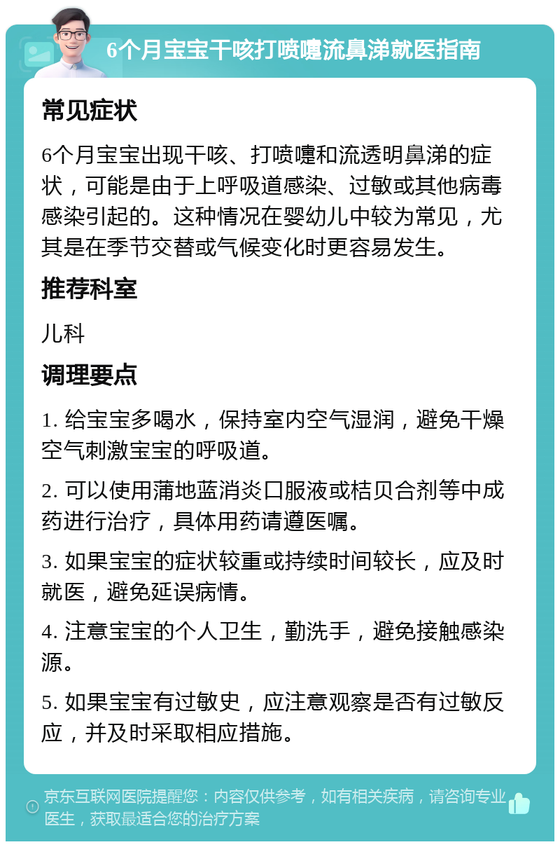 6个月宝宝干咳打喷嚏流鼻涕就医指南 常见症状 6个月宝宝出现干咳、打喷嚏和流透明鼻涕的症状，可能是由于上呼吸道感染、过敏或其他病毒感染引起的。这种情况在婴幼儿中较为常见，尤其是在季节交替或气候变化时更容易发生。 推荐科室 儿科 调理要点 1. 给宝宝多喝水，保持室内空气湿润，避免干燥空气刺激宝宝的呼吸道。 2. 可以使用蒲地蓝消炎口服液或桔贝合剂等中成药进行治疗，具体用药请遵医嘱。 3. 如果宝宝的症状较重或持续时间较长，应及时就医，避免延误病情。 4. 注意宝宝的个人卫生，勤洗手，避免接触感染源。 5. 如果宝宝有过敏史，应注意观察是否有过敏反应，并及时采取相应措施。