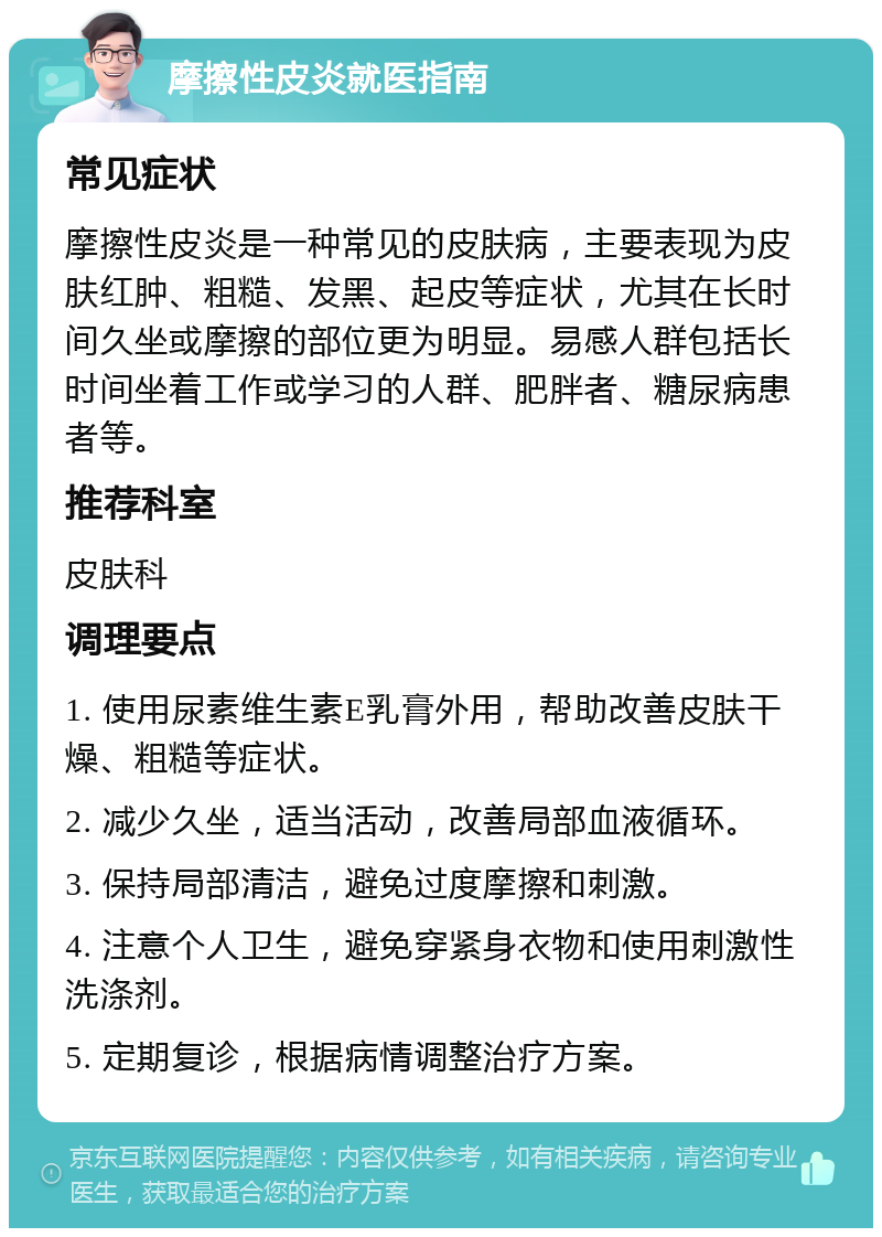 摩擦性皮炎就医指南 常见症状 摩擦性皮炎是一种常见的皮肤病，主要表现为皮肤红肿、粗糙、发黑、起皮等症状，尤其在长时间久坐或摩擦的部位更为明显。易感人群包括长时间坐着工作或学习的人群、肥胖者、糖尿病患者等。 推荐科室 皮肤科 调理要点 1. 使用尿素维生素E乳膏外用，帮助改善皮肤干燥、粗糙等症状。 2. 减少久坐，适当活动，改善局部血液循环。 3. 保持局部清洁，避免过度摩擦和刺激。 4. 注意个人卫生，避免穿紧身衣物和使用刺激性洗涤剂。 5. 定期复诊，根据病情调整治疗方案。