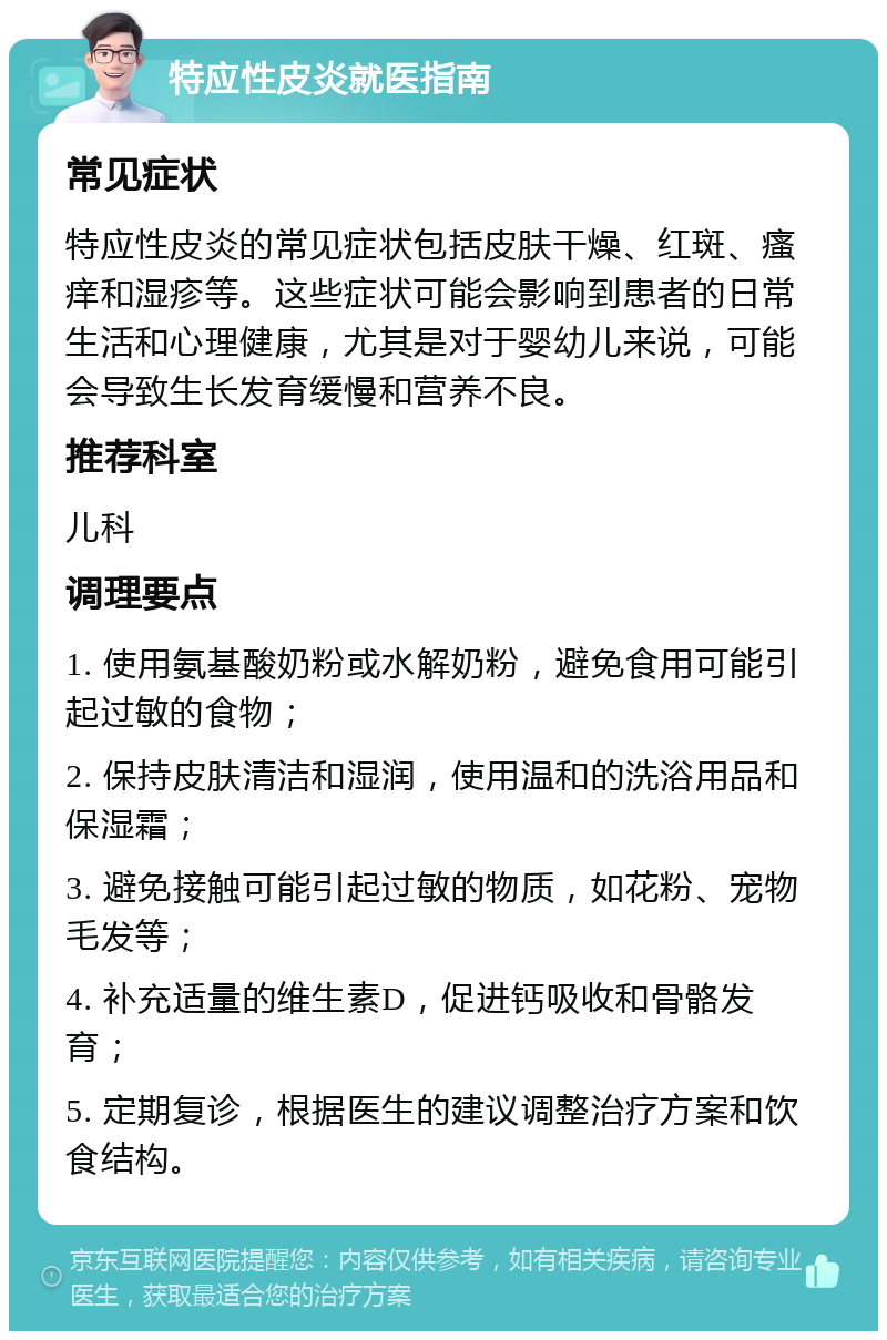 特应性皮炎就医指南 常见症状 特应性皮炎的常见症状包括皮肤干燥、红斑、瘙痒和湿疹等。这些症状可能会影响到患者的日常生活和心理健康，尤其是对于婴幼儿来说，可能会导致生长发育缓慢和营养不良。 推荐科室 儿科 调理要点 1. 使用氨基酸奶粉或水解奶粉，避免食用可能引起过敏的食物； 2. 保持皮肤清洁和湿润，使用温和的洗浴用品和保湿霜； 3. 避免接触可能引起过敏的物质，如花粉、宠物毛发等； 4. 补充适量的维生素D，促进钙吸收和骨骼发育； 5. 定期复诊，根据医生的建议调整治疗方案和饮食结构。