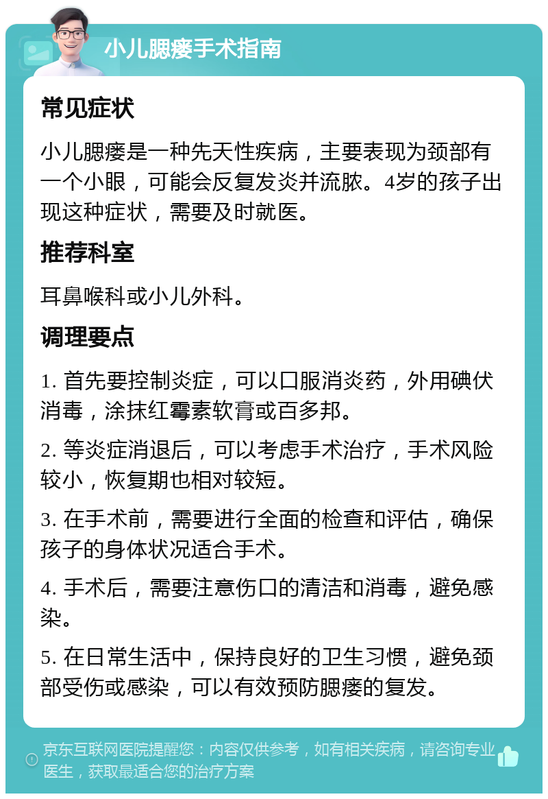 小儿腮瘘手术指南 常见症状 小儿腮瘘是一种先天性疾病，主要表现为颈部有一个小眼，可能会反复发炎并流脓。4岁的孩子出现这种症状，需要及时就医。 推荐科室 耳鼻喉科或小儿外科。 调理要点 1. 首先要控制炎症，可以口服消炎药，外用碘伏消毒，涂抹红霉素软膏或百多邦。 2. 等炎症消退后，可以考虑手术治疗，手术风险较小，恢复期也相对较短。 3. 在手术前，需要进行全面的检查和评估，确保孩子的身体状况适合手术。 4. 手术后，需要注意伤口的清洁和消毒，避免感染。 5. 在日常生活中，保持良好的卫生习惯，避免颈部受伤或感染，可以有效预防腮瘘的复发。