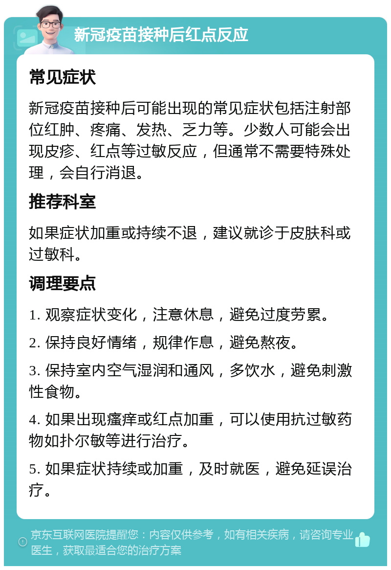 新冠疫苗接种后红点反应 常见症状 新冠疫苗接种后可能出现的常见症状包括注射部位红肿、疼痛、发热、乏力等。少数人可能会出现皮疹、红点等过敏反应，但通常不需要特殊处理，会自行消退。 推荐科室 如果症状加重或持续不退，建议就诊于皮肤科或过敏科。 调理要点 1. 观察症状变化，注意休息，避免过度劳累。 2. 保持良好情绪，规律作息，避免熬夜。 3. 保持室内空气湿润和通风，多饮水，避免刺激性食物。 4. 如果出现瘙痒或红点加重，可以使用抗过敏药物如扑尔敏等进行治疗。 5. 如果症状持续或加重，及时就医，避免延误治疗。