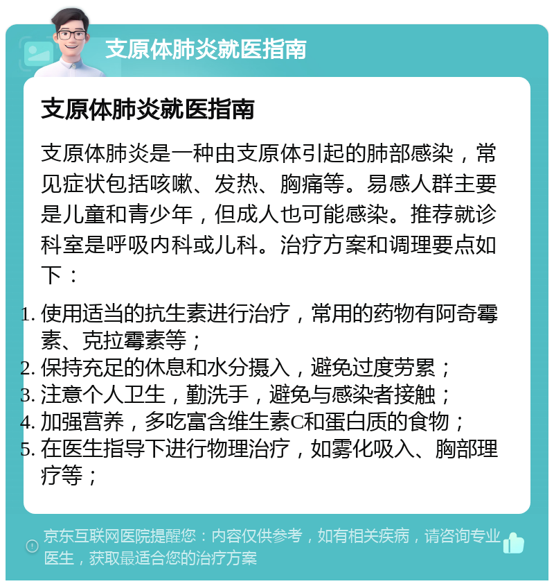 支原体肺炎就医指南 支原体肺炎就医指南 支原体肺炎是一种由支原体引起的肺部感染，常见症状包括咳嗽、发热、胸痛等。易感人群主要是儿童和青少年，但成人也可能感染。推荐就诊科室是呼吸内科或儿科。治疗方案和调理要点如下： 使用适当的抗生素进行治疗，常用的药物有阿奇霉素、克拉霉素等； 保持充足的休息和水分摄入，避免过度劳累； 注意个人卫生，勤洗手，避免与感染者接触； 加强营养，多吃富含维生素C和蛋白质的食物； 在医生指导下进行物理治疗，如雾化吸入、胸部理疗等；