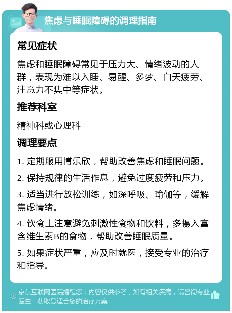 焦虑与睡眠障碍的调理指南 常见症状 焦虑和睡眠障碍常见于压力大、情绪波动的人群，表现为难以入睡、易醒、多梦、白天疲劳、注意力不集中等症状。 推荐科室 精神科或心理科 调理要点 1. 定期服用博乐欣，帮助改善焦虑和睡眠问题。 2. 保持规律的生活作息，避免过度疲劳和压力。 3. 适当进行放松训练，如深呼吸、瑜伽等，缓解焦虑情绪。 4. 饮食上注意避免刺激性食物和饮料，多摄入富含维生素B的食物，帮助改善睡眠质量。 5. 如果症状严重，应及时就医，接受专业的治疗和指导。