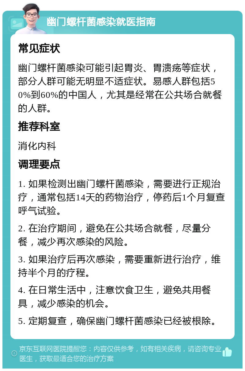 幽门螺杆菌感染就医指南 常见症状 幽门螺杆菌感染可能引起胃炎、胃溃疡等症状，部分人群可能无明显不适症状。易感人群包括50%到60%的中国人，尤其是经常在公共场合就餐的人群。 推荐科室 消化内科 调理要点 1. 如果检测出幽门螺杆菌感染，需要进行正规治疗，通常包括14天的药物治疗，停药后1个月复查呼气试验。 2. 在治疗期间，避免在公共场合就餐，尽量分餐，减少再次感染的风险。 3. 如果治疗后再次感染，需要重新进行治疗，维持半个月的疗程。 4. 在日常生活中，注意饮食卫生，避免共用餐具，减少感染的机会。 5. 定期复查，确保幽门螺杆菌感染已经被根除。