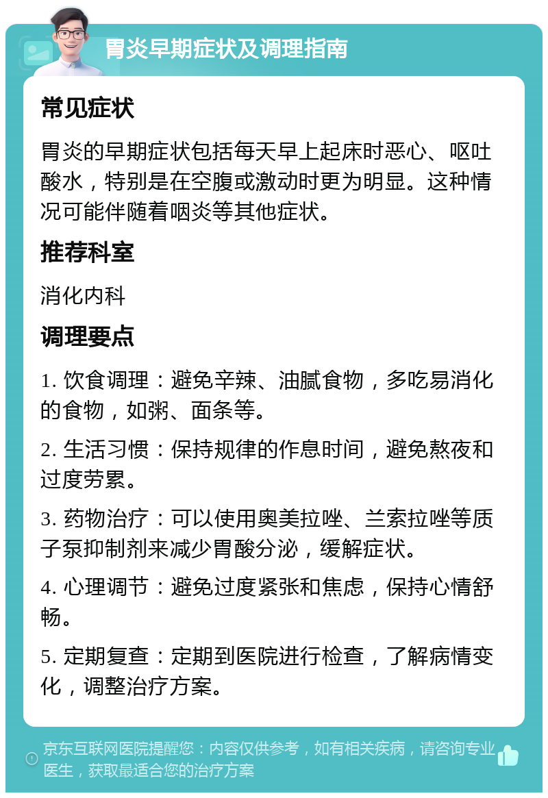 胃炎早期症状及调理指南 常见症状 胃炎的早期症状包括每天早上起床时恶心、呕吐酸水，特别是在空腹或激动时更为明显。这种情况可能伴随着咽炎等其他症状。 推荐科室 消化内科 调理要点 1. 饮食调理：避免辛辣、油腻食物，多吃易消化的食物，如粥、面条等。 2. 生活习惯：保持规律的作息时间，避免熬夜和过度劳累。 3. 药物治疗：可以使用奥美拉唑、兰索拉唑等质子泵抑制剂来减少胃酸分泌，缓解症状。 4. 心理调节：避免过度紧张和焦虑，保持心情舒畅。 5. 定期复查：定期到医院进行检查，了解病情变化，调整治疗方案。