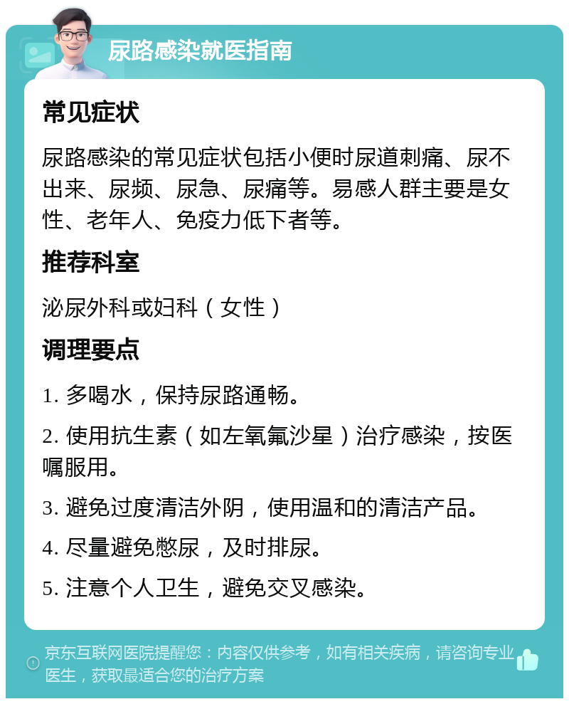 尿路感染就医指南 常见症状 尿路感染的常见症状包括小便时尿道刺痛、尿不出来、尿频、尿急、尿痛等。易感人群主要是女性、老年人、免疫力低下者等。 推荐科室 泌尿外科或妇科（女性） 调理要点 1. 多喝水，保持尿路通畅。 2. 使用抗生素（如左氧氟沙星）治疗感染，按医嘱服用。 3. 避免过度清洁外阴，使用温和的清洁产品。 4. 尽量避免憋尿，及时排尿。 5. 注意个人卫生，避免交叉感染。