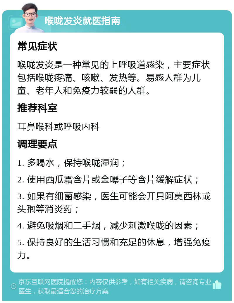 喉咙发炎就医指南 常见症状 喉咙发炎是一种常见的上呼吸道感染，主要症状包括喉咙疼痛、咳嗽、发热等。易感人群为儿童、老年人和免疫力较弱的人群。 推荐科室 耳鼻喉科或呼吸内科 调理要点 1. 多喝水，保持喉咙湿润； 2. 使用西瓜霜含片或金嗓子等含片缓解症状； 3. 如果有细菌感染，医生可能会开具阿莫西林或头孢等消炎药； 4. 避免吸烟和二手烟，减少刺激喉咙的因素； 5. 保持良好的生活习惯和充足的休息，增强免疫力。