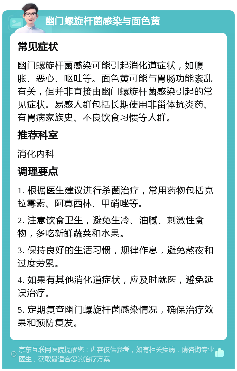 幽门螺旋杆菌感染与面色黄 常见症状 幽门螺旋杆菌感染可能引起消化道症状，如腹胀、恶心、呕吐等。面色黄可能与胃肠功能紊乱有关，但并非直接由幽门螺旋杆菌感染引起的常见症状。易感人群包括长期使用非甾体抗炎药、有胃病家族史、不良饮食习惯等人群。 推荐科室 消化内科 调理要点 1. 根据医生建议进行杀菌治疗，常用药物包括克拉霉素、阿莫西林、甲硝唑等。 2. 注意饮食卫生，避免生冷、油腻、刺激性食物，多吃新鲜蔬菜和水果。 3. 保持良好的生活习惯，规律作息，避免熬夜和过度劳累。 4. 如果有其他消化道症状，应及时就医，避免延误治疗。 5. 定期复查幽门螺旋杆菌感染情况，确保治疗效果和预防复发。