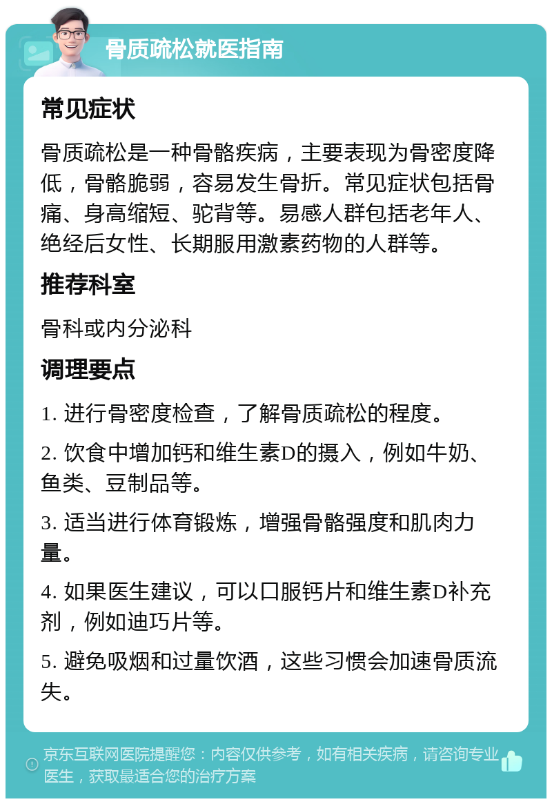 骨质疏松就医指南 常见症状 骨质疏松是一种骨骼疾病，主要表现为骨密度降低，骨骼脆弱，容易发生骨折。常见症状包括骨痛、身高缩短、驼背等。易感人群包括老年人、绝经后女性、长期服用激素药物的人群等。 推荐科室 骨科或内分泌科 调理要点 1. 进行骨密度检查，了解骨质疏松的程度。 2. 饮食中增加钙和维生素D的摄入，例如牛奶、鱼类、豆制品等。 3. 适当进行体育锻炼，增强骨骼强度和肌肉力量。 4. 如果医生建议，可以口服钙片和维生素D补充剂，例如迪巧片等。 5. 避免吸烟和过量饮酒，这些习惯会加速骨质流失。