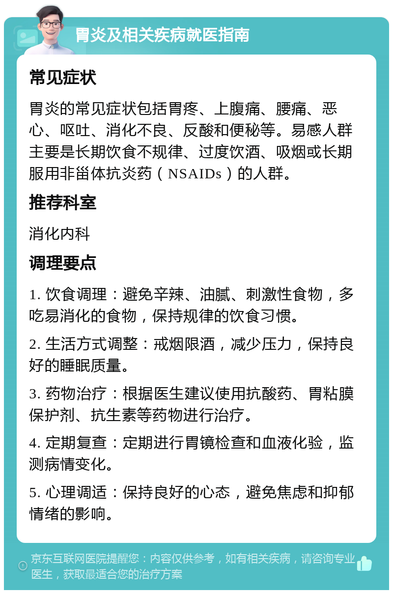 胃炎及相关疾病就医指南 常见症状 胃炎的常见症状包括胃疼、上腹痛、腰痛、恶心、呕吐、消化不良、反酸和便秘等。易感人群主要是长期饮食不规律、过度饮酒、吸烟或长期服用非甾体抗炎药（NSAIDs）的人群。 推荐科室 消化内科 调理要点 1. 饮食调理：避免辛辣、油腻、刺激性食物，多吃易消化的食物，保持规律的饮食习惯。 2. 生活方式调整：戒烟限酒，减少压力，保持良好的睡眠质量。 3. 药物治疗：根据医生建议使用抗酸药、胃粘膜保护剂、抗生素等药物进行治疗。 4. 定期复查：定期进行胃镜检查和血液化验，监测病情变化。 5. 心理调适：保持良好的心态，避免焦虑和抑郁情绪的影响。