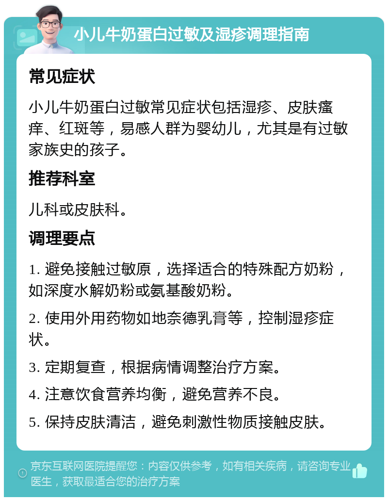 小儿牛奶蛋白过敏及湿疹调理指南 常见症状 小儿牛奶蛋白过敏常见症状包括湿疹、皮肤瘙痒、红斑等，易感人群为婴幼儿，尤其是有过敏家族史的孩子。 推荐科室 儿科或皮肤科。 调理要点 1. 避免接触过敏原，选择适合的特殊配方奶粉，如深度水解奶粉或氨基酸奶粉。 2. 使用外用药物如地奈德乳膏等，控制湿疹症状。 3. 定期复查，根据病情调整治疗方案。 4. 注意饮食营养均衡，避免营养不良。 5. 保持皮肤清洁，避免刺激性物质接触皮肤。