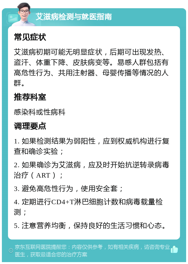 艾滋病检测与就医指南 常见症状 艾滋病初期可能无明显症状，后期可出现发热、盗汗、体重下降、皮肤病变等。易感人群包括有高危性行为、共用注射器、母婴传播等情况的人群。 推荐科室 感染科或性病科 调理要点 1. 如果检测结果为弱阳性，应到权威机构进行复查和确诊实验； 2. 如果确诊为艾滋病，应及时开始抗逆转录病毒治疗（ART）； 3. 避免高危性行为，使用安全套； 4. 定期进行CD4+T淋巴细胞计数和病毒载量检测； 5. 注意营养均衡，保持良好的生活习惯和心态。