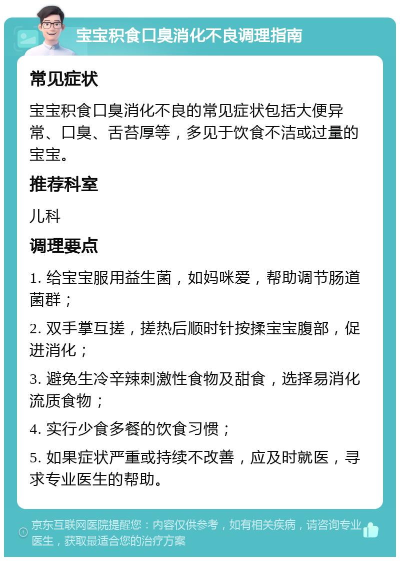 宝宝积食口臭消化不良调理指南 常见症状 宝宝积食口臭消化不良的常见症状包括大便异常、口臭、舌苔厚等，多见于饮食不洁或过量的宝宝。 推荐科室 儿科 调理要点 1. 给宝宝服用益生菌，如妈咪爱，帮助调节肠道菌群； 2. 双手掌互搓，搓热后顺时针按揉宝宝腹部，促进消化； 3. 避免生冷辛辣刺激性食物及甜食，选择易消化流质食物； 4. 实行少食多餐的饮食习惯； 5. 如果症状严重或持续不改善，应及时就医，寻求专业医生的帮助。