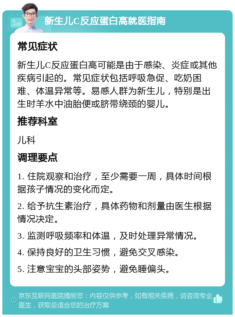 新生儿C反应蛋白高就医指南 常见症状 新生儿C反应蛋白高可能是由于感染、炎症或其他疾病引起的。常见症状包括呼吸急促、吃奶困难、体温异常等。易感人群为新生儿，特别是出生时羊水中油胎便或脐带绕颈的婴儿。 推荐科室 儿科 调理要点 1. 住院观察和治疗，至少需要一周，具体时间根据孩子情况的变化而定。 2. 给予抗生素治疗，具体药物和剂量由医生根据情况决定。 3. 监测呼吸频率和体温，及时处理异常情况。 4. 保持良好的卫生习惯，避免交叉感染。 5. 注意宝宝的头部姿势，避免睡偏头。