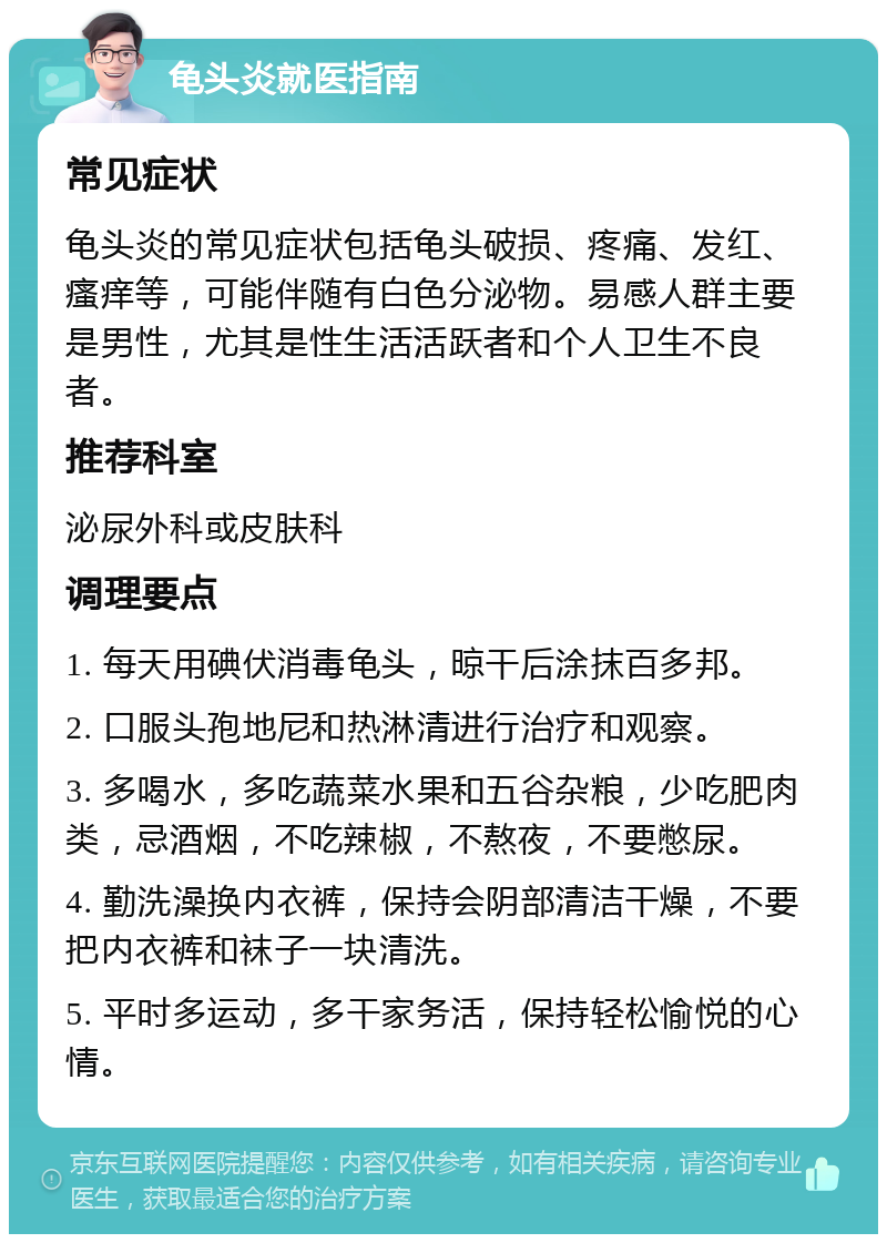 龟头炎就医指南 常见症状 龟头炎的常见症状包括龟头破损、疼痛、发红、瘙痒等，可能伴随有白色分泌物。易感人群主要是男性，尤其是性生活活跃者和个人卫生不良者。 推荐科室 泌尿外科或皮肤科 调理要点 1. 每天用碘伏消毒龟头，晾干后涂抹百多邦。 2. 口服头孢地尼和热淋清进行治疗和观察。 3. 多喝水，多吃蔬菜水果和五谷杂粮，少吃肥肉类，忌酒烟，不吃辣椒，不熬夜，不要憋尿。 4. 勤洗澡换内衣裤，保持会阴部清洁干燥，不要把内衣裤和袜子一块清洗。 5. 平时多运动，多干家务活，保持轻松愉悦的心情。