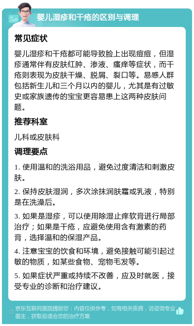 婴儿湿疹和干疮的区别与调理 常见症状 婴儿湿疹和干疮都可能导致脸上出现痘痘，但湿疹通常伴有皮肤红肿、渗液、瘙痒等症状，而干疮则表现为皮肤干燥、脱屑、裂口等。易感人群包括新生儿和三个月以内的婴儿，尤其是有过敏史或家族遗传的宝宝更容易患上这两种皮肤问题。 推荐科室 儿科或皮肤科 调理要点 1. 使用温和的洗浴用品，避免过度清洁和刺激皮肤。 2. 保持皮肤湿润，多次涂抹润肤霜或乳液，特别是在洗澡后。 3. 如果是湿疹，可以使用除湿止痒软膏进行局部治疗；如果是干疮，应避免使用含有激素的药膏，选择温和的保湿产品。 4. 注意宝宝的饮食和环境，避免接触可能引起过敏的物质，如某些食物、宠物毛发等。 5. 如果症状严重或持续不改善，应及时就医，接受专业的诊断和治疗建议。