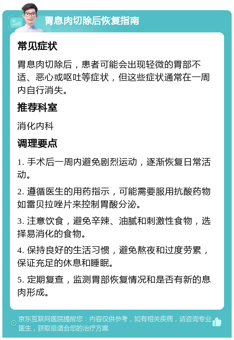 胃息肉切除后恢复指南 常见症状 胃息肉切除后，患者可能会出现轻微的胃部不适、恶心或呕吐等症状，但这些症状通常在一周内自行消失。 推荐科室 消化内科 调理要点 1. 手术后一周内避免剧烈运动，逐渐恢复日常活动。 2. 遵循医生的用药指示，可能需要服用抗酸药物如雷贝拉唑片来控制胃酸分泌。 3. 注意饮食，避免辛辣、油腻和刺激性食物，选择易消化的食物。 4. 保持良好的生活习惯，避免熬夜和过度劳累，保证充足的休息和睡眠。 5. 定期复查，监测胃部恢复情况和是否有新的息肉形成。