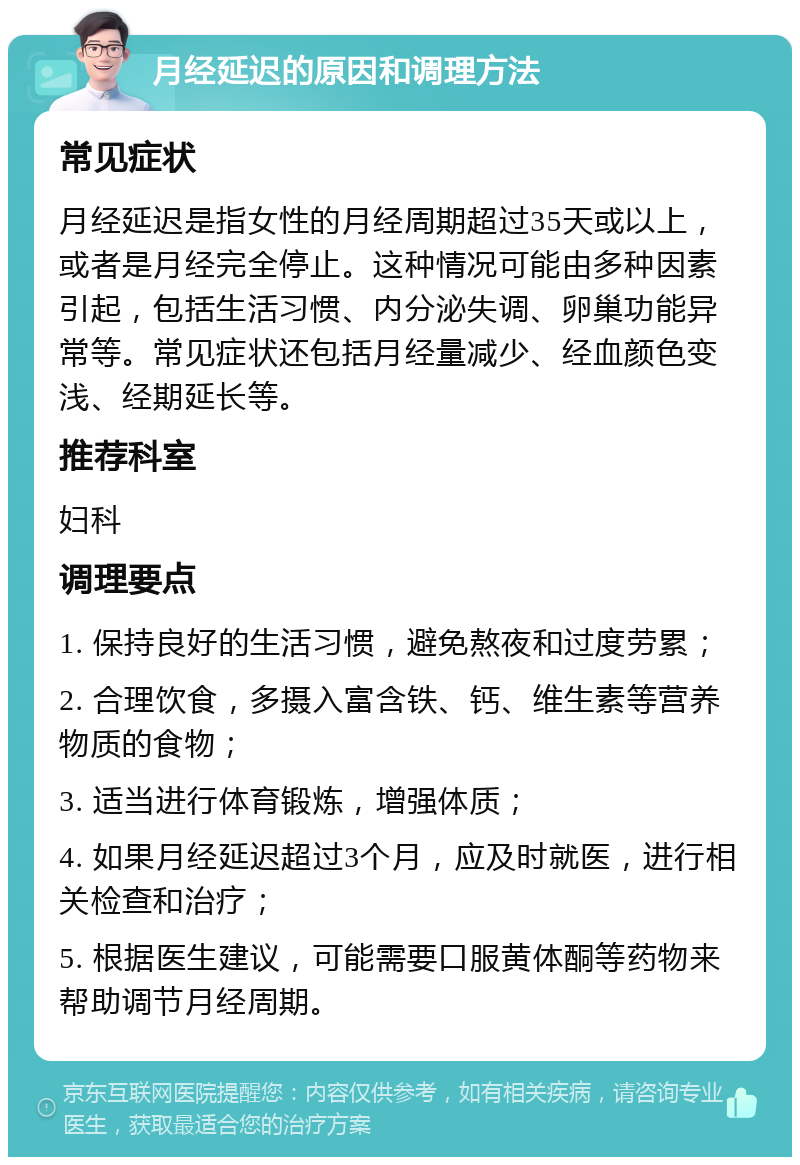 月经延迟的原因和调理方法 常见症状 月经延迟是指女性的月经周期超过35天或以上，或者是月经完全停止。这种情况可能由多种因素引起，包括生活习惯、内分泌失调、卵巢功能异常等。常见症状还包括月经量减少、经血颜色变浅、经期延长等。 推荐科室 妇科 调理要点 1. 保持良好的生活习惯，避免熬夜和过度劳累； 2. 合理饮食，多摄入富含铁、钙、维生素等营养物质的食物； 3. 适当进行体育锻炼，增强体质； 4. 如果月经延迟超过3个月，应及时就医，进行相关检查和治疗； 5. 根据医生建议，可能需要口服黄体酮等药物来帮助调节月经周期。