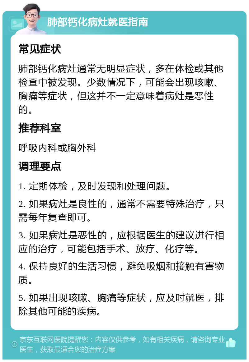 肺部钙化病灶就医指南 常见症状 肺部钙化病灶通常无明显症状，多在体检或其他检查中被发现。少数情况下，可能会出现咳嗽、胸痛等症状，但这并不一定意味着病灶是恶性的。 推荐科室 呼吸内科或胸外科 调理要点 1. 定期体检，及时发现和处理问题。 2. 如果病灶是良性的，通常不需要特殊治疗，只需每年复查即可。 3. 如果病灶是恶性的，应根据医生的建议进行相应的治疗，可能包括手术、放疗、化疗等。 4. 保持良好的生活习惯，避免吸烟和接触有害物质。 5. 如果出现咳嗽、胸痛等症状，应及时就医，排除其他可能的疾病。