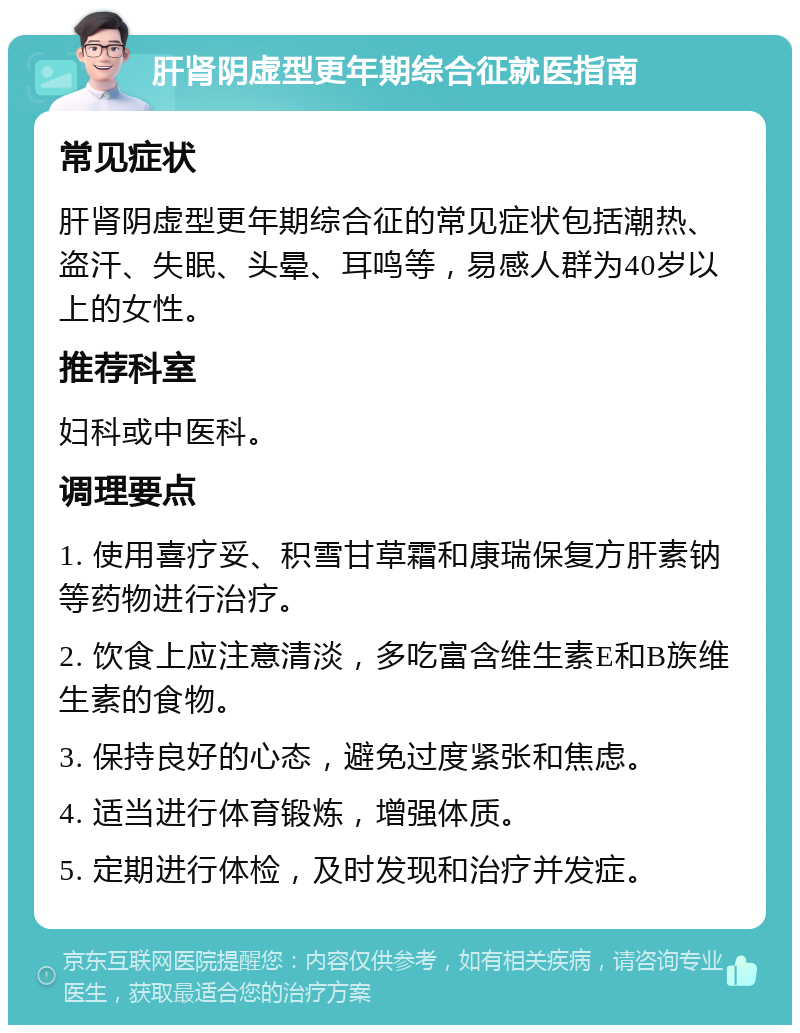 肝肾阴虚型更年期综合征就医指南 常见症状 肝肾阴虚型更年期综合征的常见症状包括潮热、盗汗、失眠、头晕、耳鸣等，易感人群为40岁以上的女性。 推荐科室 妇科或中医科。 调理要点 1. 使用喜疗妥、积雪甘草霜和康瑞保复方肝素钠等药物进行治疗。 2. 饮食上应注意清淡，多吃富含维生素E和B族维生素的食物。 3. 保持良好的心态，避免过度紧张和焦虑。 4. 适当进行体育锻炼，增强体质。 5. 定期进行体检，及时发现和治疗并发症。