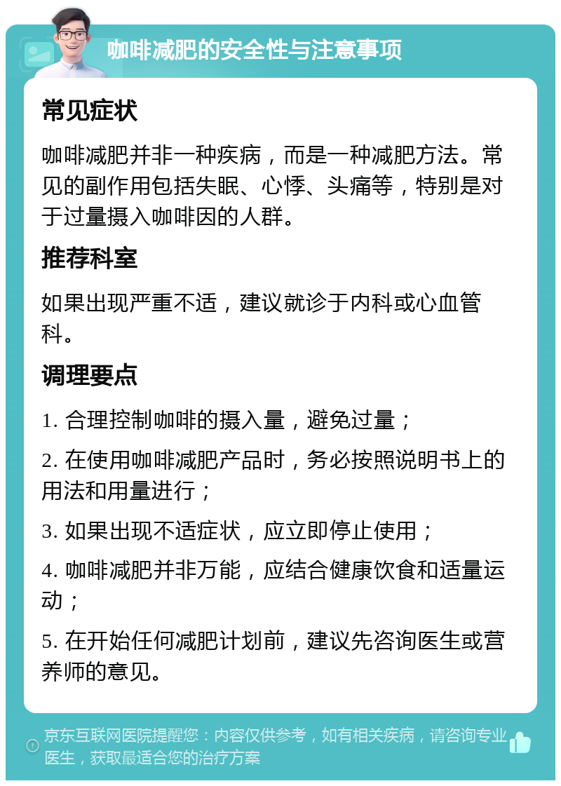 咖啡减肥的安全性与注意事项 常见症状 咖啡减肥并非一种疾病，而是一种减肥方法。常见的副作用包括失眠、心悸、头痛等，特别是对于过量摄入咖啡因的人群。 推荐科室 如果出现严重不适，建议就诊于内科或心血管科。 调理要点 1. 合理控制咖啡的摄入量，避免过量； 2. 在使用咖啡减肥产品时，务必按照说明书上的用法和用量进行； 3. 如果出现不适症状，应立即停止使用； 4. 咖啡减肥并非万能，应结合健康饮食和适量运动； 5. 在开始任何减肥计划前，建议先咨询医生或营养师的意见。