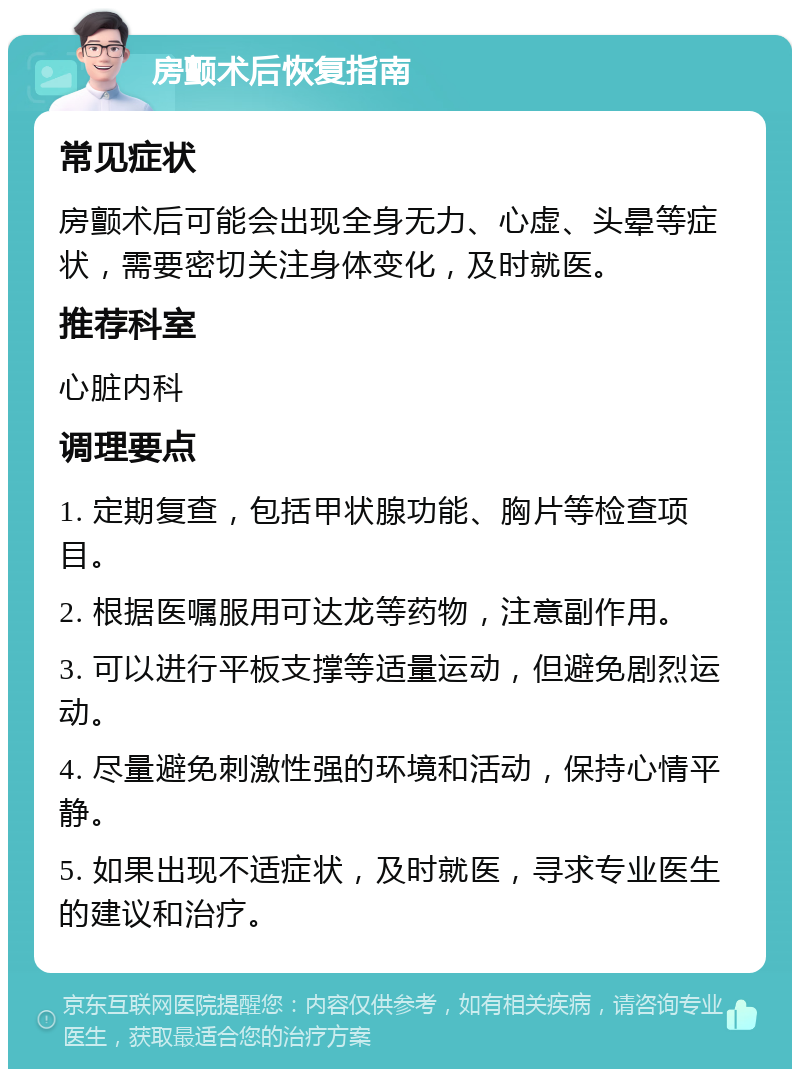 房颤术后恢复指南 常见症状 房颤术后可能会出现全身无力、心虚、头晕等症状，需要密切关注身体变化，及时就医。 推荐科室 心脏内科 调理要点 1. 定期复查，包括甲状腺功能、胸片等检查项目。 2. 根据医嘱服用可达龙等药物，注意副作用。 3. 可以进行平板支撑等适量运动，但避免剧烈运动。 4. 尽量避免刺激性强的环境和活动，保持心情平静。 5. 如果出现不适症状，及时就医，寻求专业医生的建议和治疗。