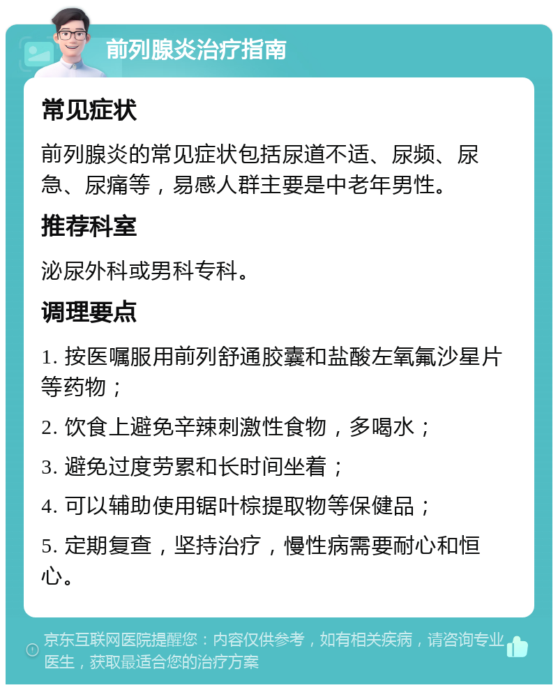 前列腺炎治疗指南 常见症状 前列腺炎的常见症状包括尿道不适、尿频、尿急、尿痛等，易感人群主要是中老年男性。 推荐科室 泌尿外科或男科专科。 调理要点 1. 按医嘱服用前列舒通胶囊和盐酸左氧氟沙星片等药物； 2. 饮食上避免辛辣刺激性食物，多喝水； 3. 避免过度劳累和长时间坐着； 4. 可以辅助使用锯叶棕提取物等保健品； 5. 定期复查，坚持治疗，慢性病需要耐心和恒心。