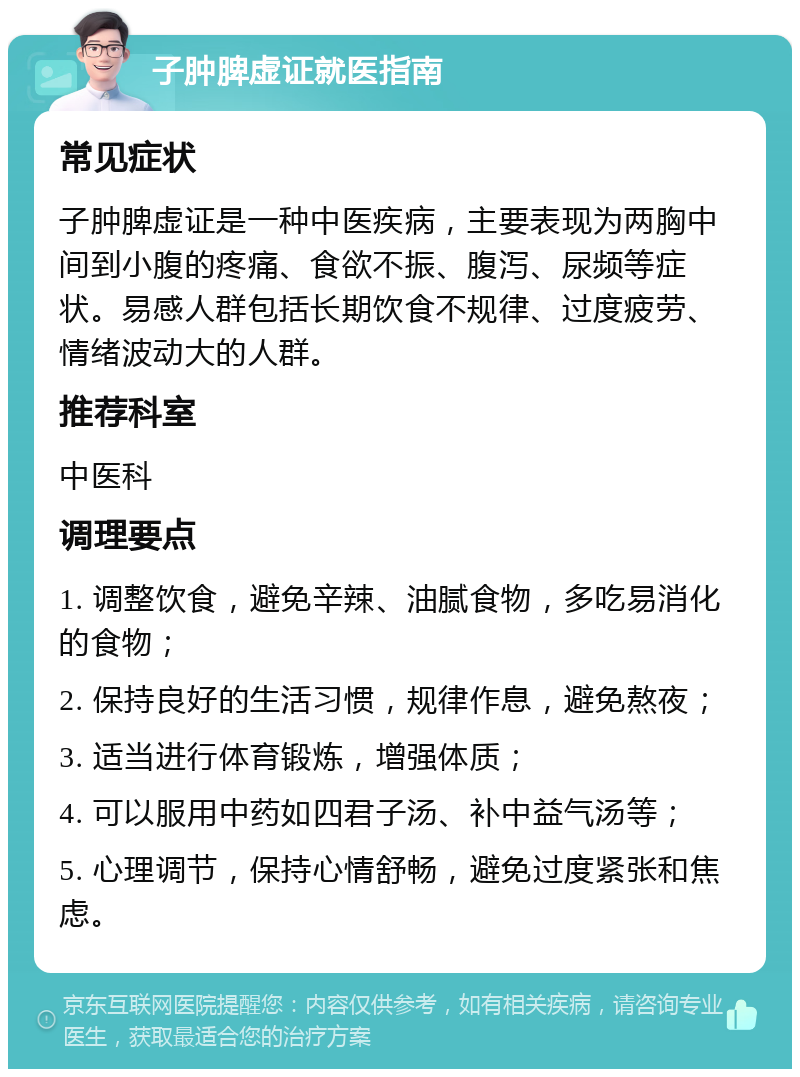 子肿脾虚证就医指南 常见症状 子肿脾虚证是一种中医疾病，主要表现为两胸中间到小腹的疼痛、食欲不振、腹泻、尿频等症状。易感人群包括长期饮食不规律、过度疲劳、情绪波动大的人群。 推荐科室 中医科 调理要点 1. 调整饮食，避免辛辣、油腻食物，多吃易消化的食物； 2. 保持良好的生活习惯，规律作息，避免熬夜； 3. 适当进行体育锻炼，增强体质； 4. 可以服用中药如四君子汤、补中益气汤等； 5. 心理调节，保持心情舒畅，避免过度紧张和焦虑。