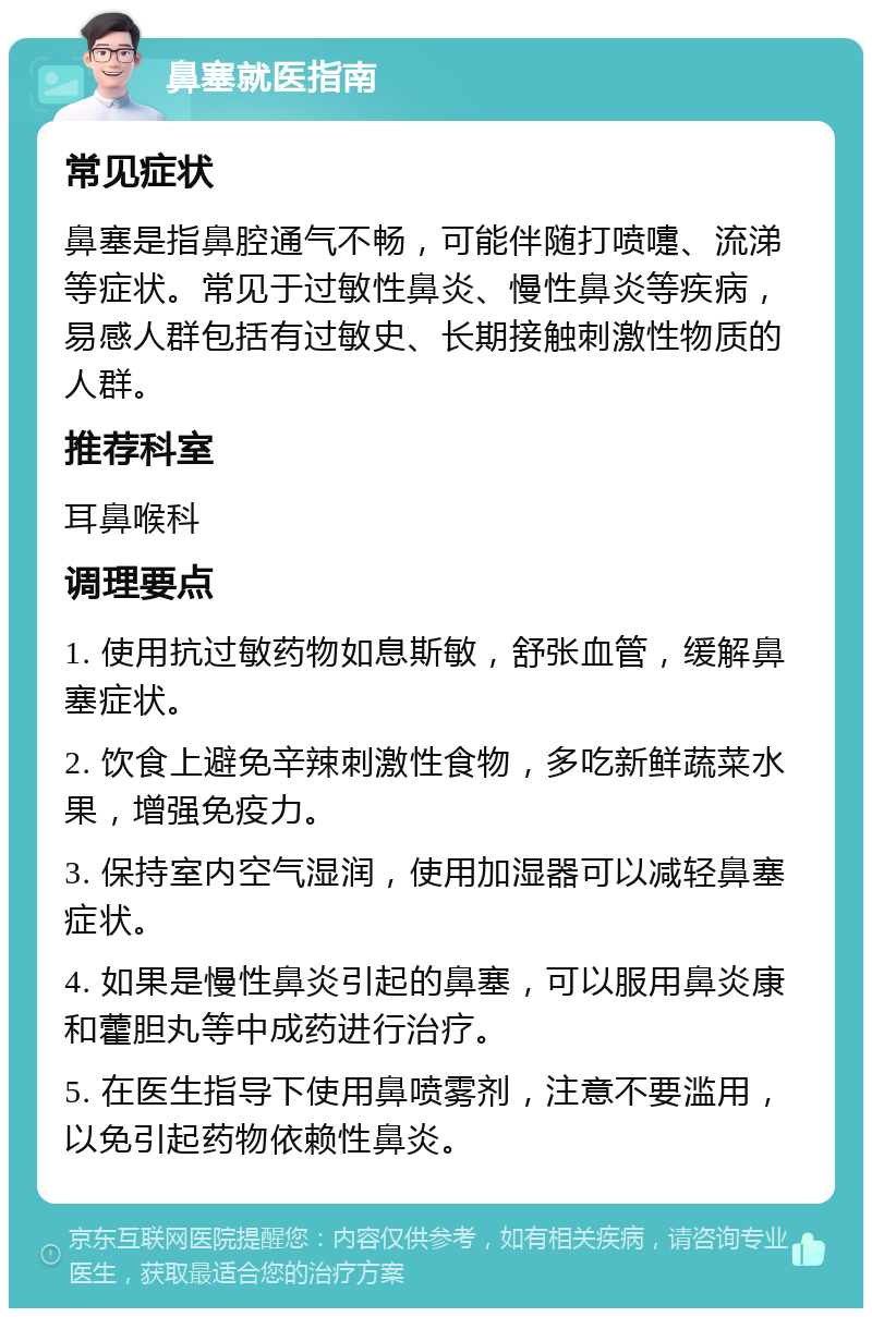 鼻塞就医指南 常见症状 鼻塞是指鼻腔通气不畅，可能伴随打喷嚏、流涕等症状。常见于过敏性鼻炎、慢性鼻炎等疾病，易感人群包括有过敏史、长期接触刺激性物质的人群。 推荐科室 耳鼻喉科 调理要点 1. 使用抗过敏药物如息斯敏，舒张血管，缓解鼻塞症状。 2. 饮食上避免辛辣刺激性食物，多吃新鲜蔬菜水果，增强免疫力。 3. 保持室内空气湿润，使用加湿器可以减轻鼻塞症状。 4. 如果是慢性鼻炎引起的鼻塞，可以服用鼻炎康和藿胆丸等中成药进行治疗。 5. 在医生指导下使用鼻喷雾剂，注意不要滥用，以免引起药物依赖性鼻炎。