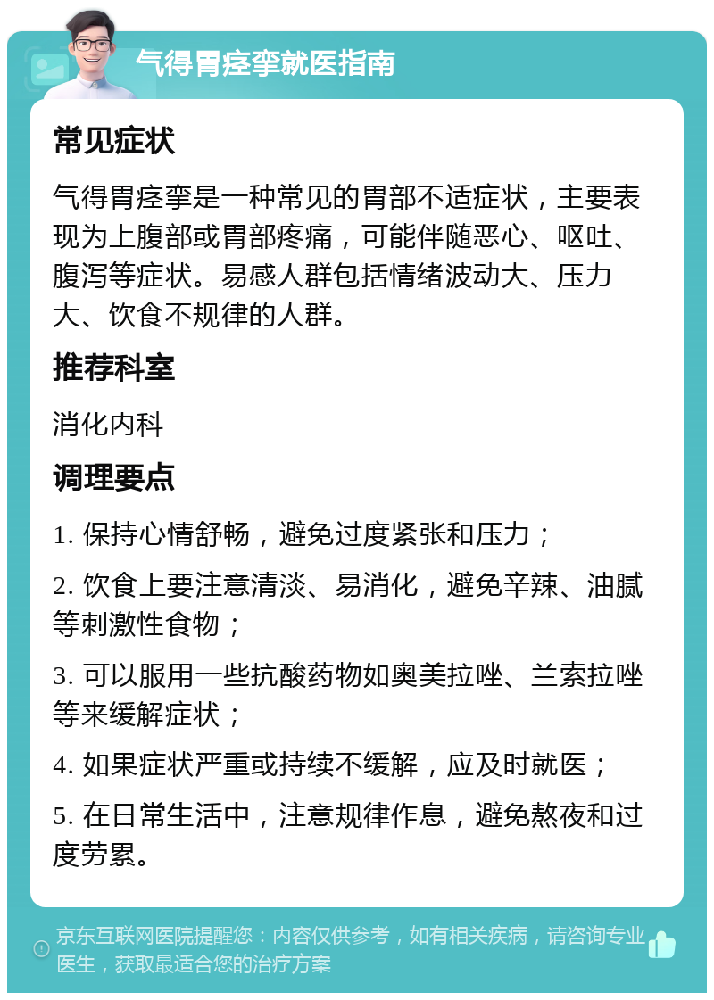 气得胃痉挛就医指南 常见症状 气得胃痉挛是一种常见的胃部不适症状，主要表现为上腹部或胃部疼痛，可能伴随恶心、呕吐、腹泻等症状。易感人群包括情绪波动大、压力大、饮食不规律的人群。 推荐科室 消化内科 调理要点 1. 保持心情舒畅，避免过度紧张和压力； 2. 饮食上要注意清淡、易消化，避免辛辣、油腻等刺激性食物； 3. 可以服用一些抗酸药物如奥美拉唑、兰索拉唑等来缓解症状； 4. 如果症状严重或持续不缓解，应及时就医； 5. 在日常生活中，注意规律作息，避免熬夜和过度劳累。