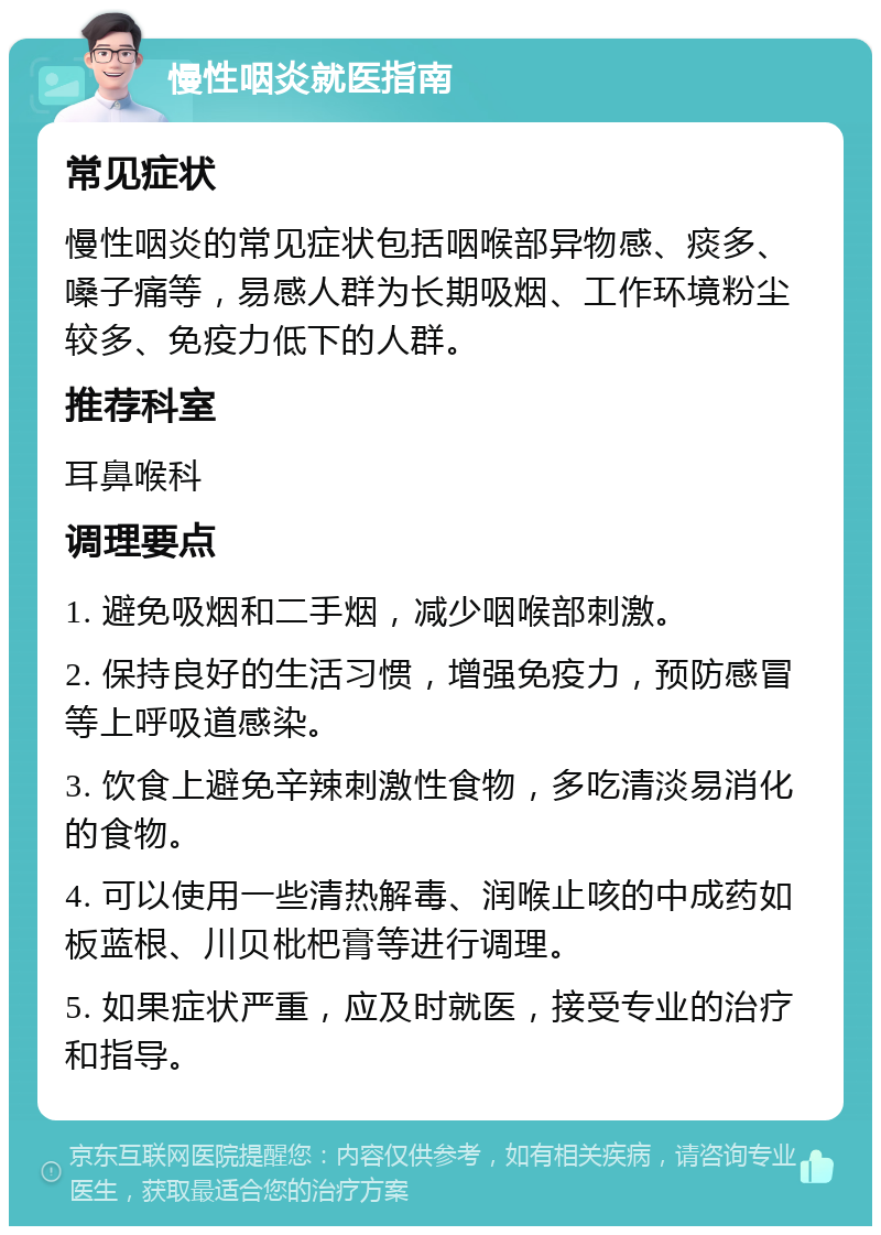 慢性咽炎就医指南 常见症状 慢性咽炎的常见症状包括咽喉部异物感、痰多、嗓子痛等，易感人群为长期吸烟、工作环境粉尘较多、免疫力低下的人群。 推荐科室 耳鼻喉科 调理要点 1. 避免吸烟和二手烟，减少咽喉部刺激。 2. 保持良好的生活习惯，增强免疫力，预防感冒等上呼吸道感染。 3. 饮食上避免辛辣刺激性食物，多吃清淡易消化的食物。 4. 可以使用一些清热解毒、润喉止咳的中成药如板蓝根、川贝枇杷膏等进行调理。 5. 如果症状严重，应及时就医，接受专业的治疗和指导。