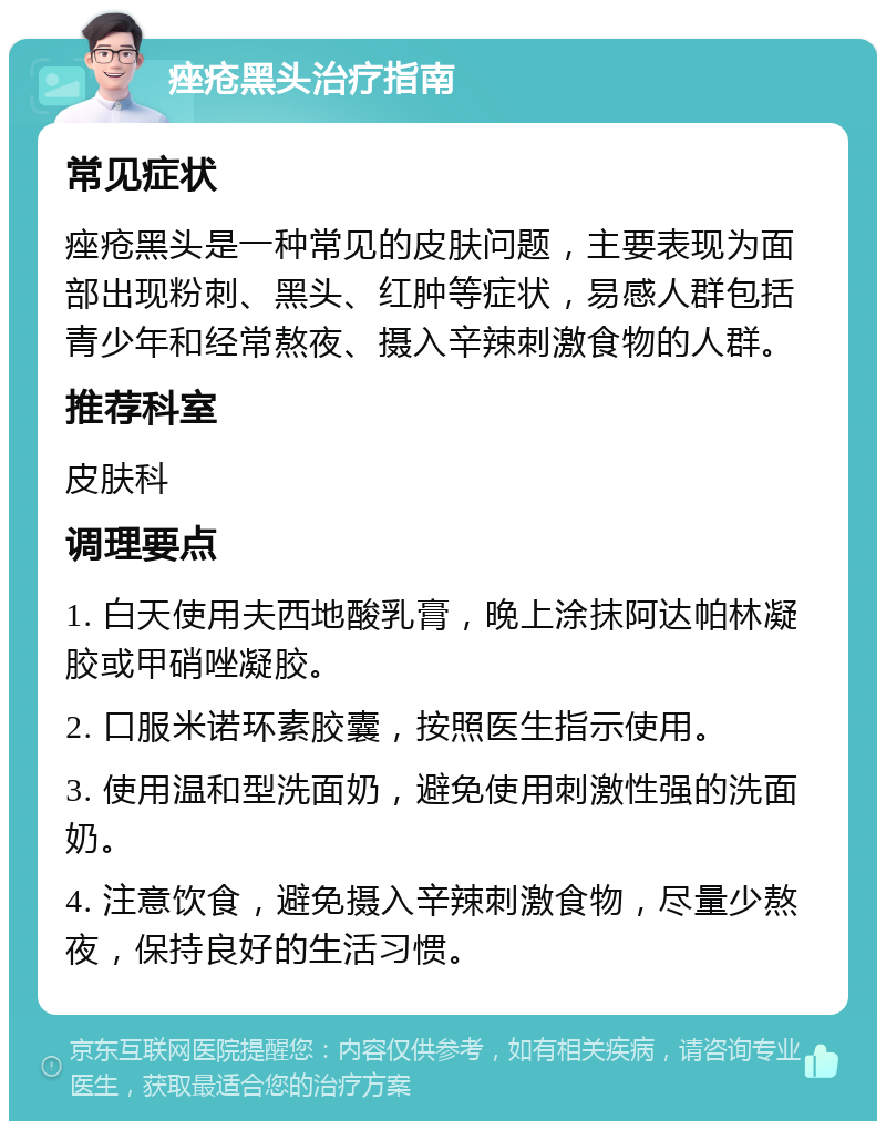 痤疮黑头治疗指南 常见症状 痤疮黑头是一种常见的皮肤问题，主要表现为面部出现粉刺、黑头、红肿等症状，易感人群包括青少年和经常熬夜、摄入辛辣刺激食物的人群。 推荐科室 皮肤科 调理要点 1. 白天使用夫西地酸乳膏，晚上涂抹阿达帕林凝胶或甲硝唑凝胶。 2. 口服米诺环素胶囊，按照医生指示使用。 3. 使用温和型洗面奶，避免使用刺激性强的洗面奶。 4. 注意饮食，避免摄入辛辣刺激食物，尽量少熬夜，保持良好的生活习惯。