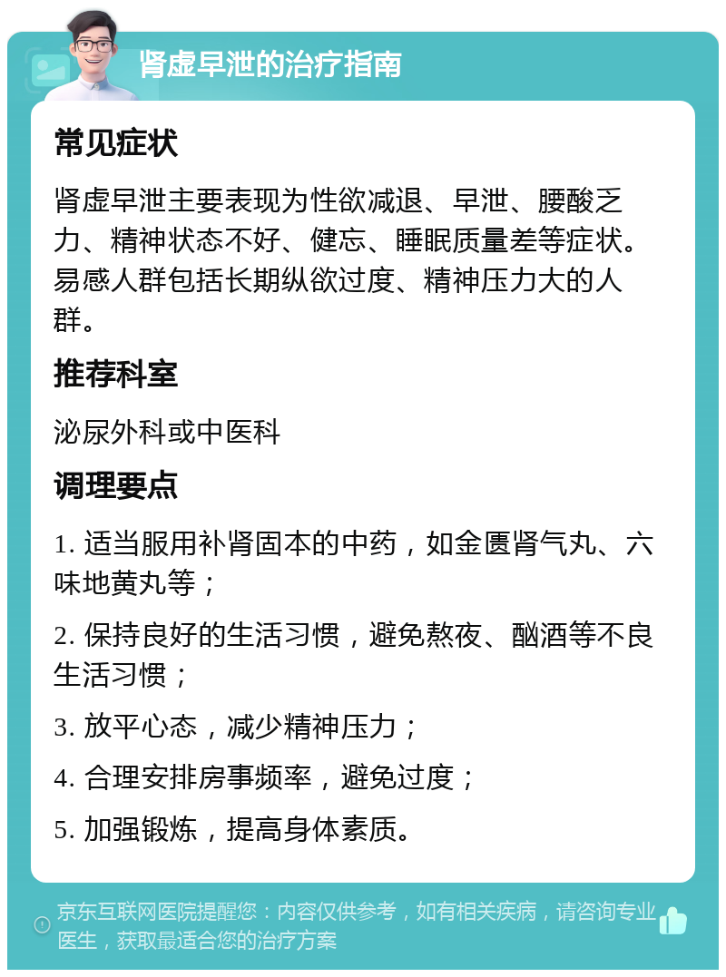 肾虚早泄的治疗指南 常见症状 肾虚早泄主要表现为性欲减退、早泄、腰酸乏力、精神状态不好、健忘、睡眠质量差等症状。易感人群包括长期纵欲过度、精神压力大的人群。 推荐科室 泌尿外科或中医科 调理要点 1. 适当服用补肾固本的中药，如金匮肾气丸、六味地黄丸等； 2. 保持良好的生活习惯，避免熬夜、酗酒等不良生活习惯； 3. 放平心态，减少精神压力； 4. 合理安排房事频率，避免过度； 5. 加强锻炼，提高身体素质。