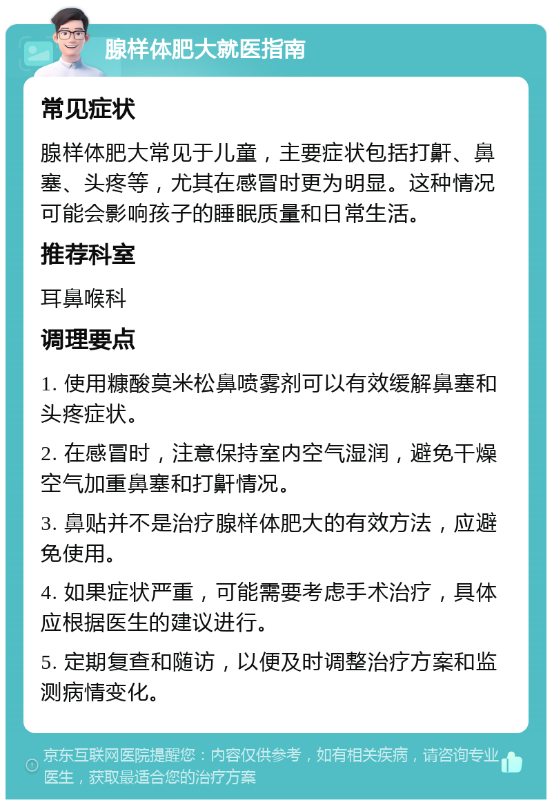 腺样体肥大就医指南 常见症状 腺样体肥大常见于儿童，主要症状包括打鼾、鼻塞、头疼等，尤其在感冒时更为明显。这种情况可能会影响孩子的睡眠质量和日常生活。 推荐科室 耳鼻喉科 调理要点 1. 使用糠酸莫米松鼻喷雾剂可以有效缓解鼻塞和头疼症状。 2. 在感冒时，注意保持室内空气湿润，避免干燥空气加重鼻塞和打鼾情况。 3. 鼻贴并不是治疗腺样体肥大的有效方法，应避免使用。 4. 如果症状严重，可能需要考虑手术治疗，具体应根据医生的建议进行。 5. 定期复查和随访，以便及时调整治疗方案和监测病情变化。